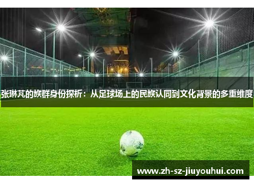 张琳芃的族群身份探析：从足球场上的民族认同到文化背景的多重维度