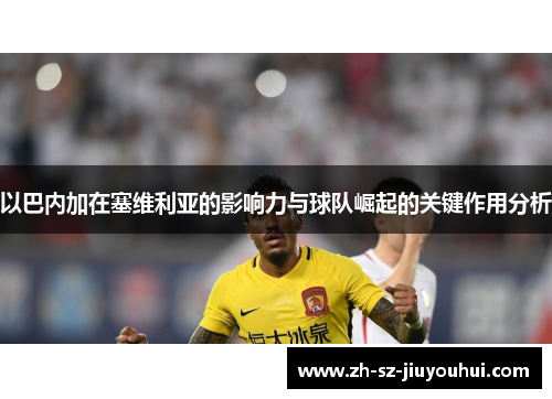 以巴内加在塞维利亚的影响力与球队崛起的关键作用分析