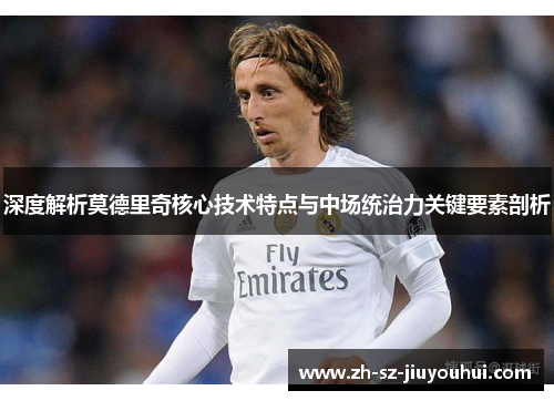 深度解析莫德里奇核心技术特点与中场统治力关键要素剖析