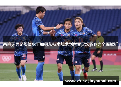 西班牙男足整体水平如何从技术战术到世界足坛影响力全面解析 西班牙男足整体水平如何从技术战术到世界足坛影响力全面解析