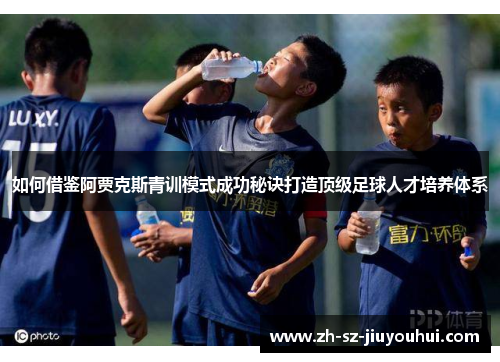 如何借鉴阿贾克斯青训模式成功秘诀打造顶级足球人才培养体系 如何借鉴阿贾克斯青训模式成功秘诀打造顶级足球人才培养体系