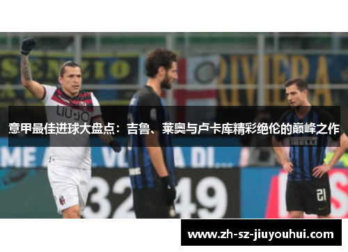 意甲最佳进球大盘点:吉鲁、莱奥与卢卡库精彩绝伦的巅峰之作 意甲最佳进球大盘点:吉鲁、莱奥与卢卡库精彩绝伦的巅峰之作