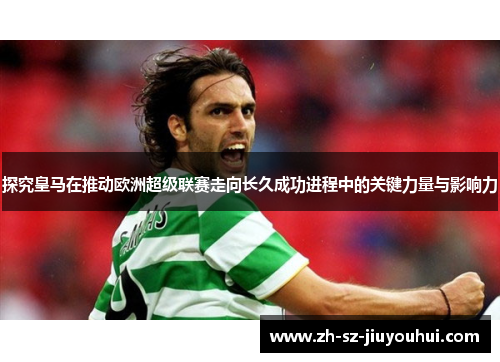 探究皇马在推动欧洲超级联赛走向长久成功进程中的关键力量与影响力