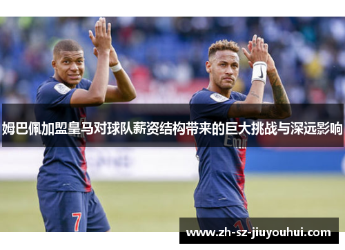 姆巴佩加盟皇马对球队薪资结构带来的巨大挑战与深远影响