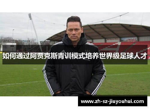 如何通过阿贾克斯青训模式培养世界级足球人才 如何通过阿贾克斯青训模式培养世界级足球人才