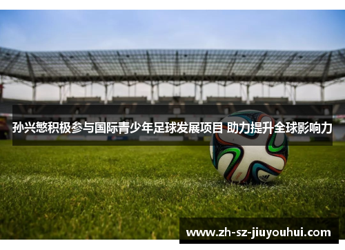 孙兴慜积极参与国际青少年足球发展项目 助力提升全球影响力 孙兴慜积极参与国际青少年足球发展项目 助力提升全球影响力