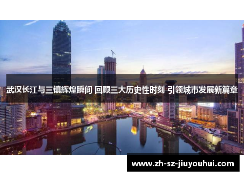 武汉长江与三镇辉煌瞬间 回顾三大历史性时刻 引领城市发展新篇章 武汉长江与三镇辉煌瞬间 回顾三大历史性时刻 引领城市发展新篇章