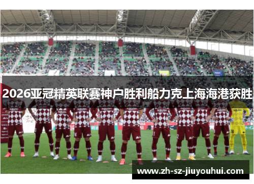 2026亚冠精英联赛神户胜利船力克上海海港获胜 2026亚冠精英联赛神户胜利船力克上海海港获胜