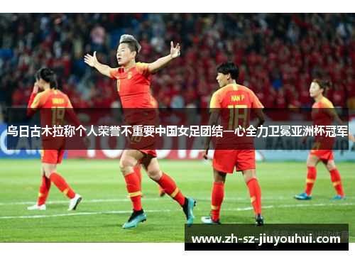 乌日古木拉称个人荣誉不重要中国女足团结一心全力卫冕亚洲杯冠军