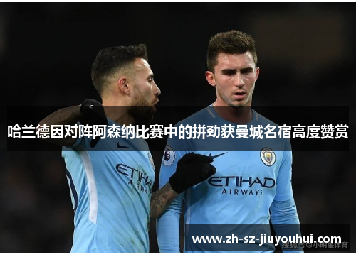 哈兰德因对阵阿森纳比赛中的拼劲获曼城名宿高度赞赏 哈兰德因对阵阿森纳比赛中的拼劲获曼城名宿高度赞赏