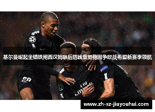 基尔曼崛起坐镇铁闸西汉姆联后防线重塑稳固争欧战希望新赛季领航 基尔曼崛起坐镇铁闸西汉姆联后防线重塑稳固争欧战希望新赛季领航